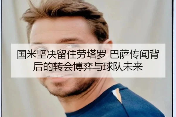 国米坚决留住劳塔罗 巴萨传闻背后的转会博弈与球队未来 - leyu